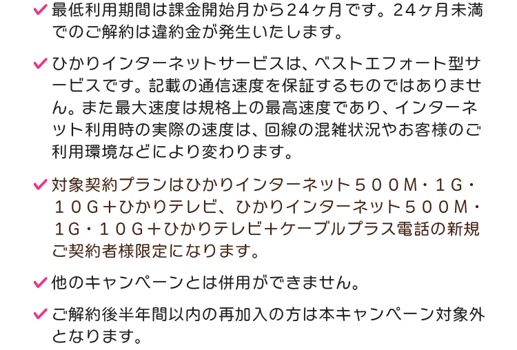 ※最低利用期間は課金開始月から24ヶ月です。24ヶ月未満でのご解約は違約金が発生いたします。※ひかりインターネットサービスは、ベストエフォート型サービスです。記載の通信速度を保証するものではありません。また最大速度は規格上の最高速度であり、インターネット利用時の実際の速度は、回線の混雑状況やお客様のご利用環境などにより変わります。※対象契約プランは、ひかりインターネット500メガまたは1ギガまたは10ギガ＋ひかりテレビ、ひかりインターネット500メガまたは1ギガまたは10ギガ＋ひかりテレビ＋ケーブルプラス電話になります。※他のキャンペーンとは併用ができません。※ご解約後半年間以内の再加入の方は本キャンペーン対象外となります。