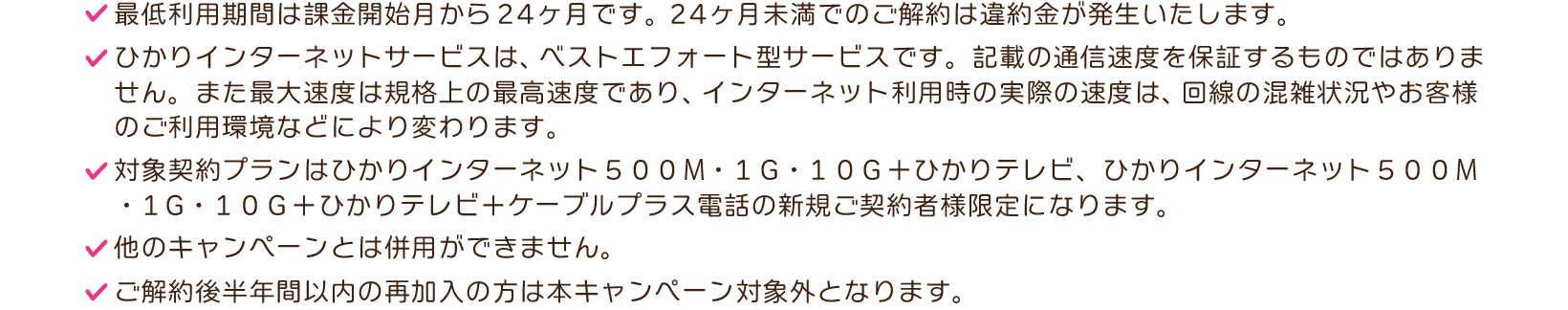 ※最低利用期間は課金開始月から24ヶ月です。24ヶ月未満でのご解約は違約金が発生いたします。※ひかりインターネットサービスは、ベストエフォート型サービスです。記載の通信速度を保証するものではありません。また最大速度は規格上の最高速度であり、インターネット利用時の実際の速度は、回線の混雑状況やお客様のご利用環境などにより変わります。※対象契約プランは、ひかりインターネット500メガまたは1ギガまたは10ギガ＋ひかりテレビ、ひかりインターネット500メガまたは1ギガまたは10ギガ＋ひかりテレビ＋ケーブルプラス電話になります。※他のキャンペーンとは併用ができません。※ご解約後半年間以内の再加入の方は本キャンペーン対象外となります。
