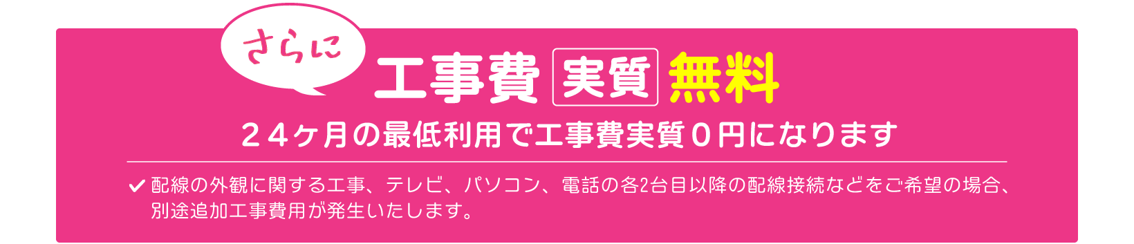 他社プロバイダからのお乗り換えで工事費実質無料！※24ヶ月の最低利用で工事費実質0円になります。また、配線の外観に関する工事、テレビ、パソコン、電話の各2台目以降の配線接続などをご希望の場合、別途追加工事費用が発生いたします。