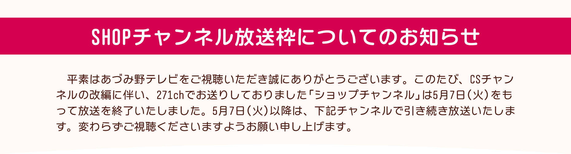 CSチャンネルの改編に伴い、現在271chでお送りしております「ショップチャンネル」は5月7日（火）14時をもって放送を終了いたしました。