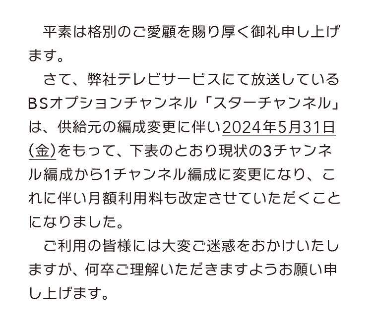 弊社テレビサービスにて放送しているBSオプションチャンネル「スターチャンネル」は、供給元の編成変更に伴い2024年5月31日(金)をもって、現状の3チャンネル編成から1チャンネル編成に変更になり、これに伴い月額利用料も改定させていただくことになりました。