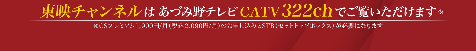 東映チャンネルは、あづみ野テレビCATV322chでご覧いただけます。※CSプレミアム1,900円／月（税込2,090円／月）のお申し込みとSTB（セットトップボックス）が必要になります。