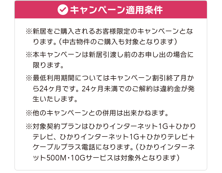 【キャンペーン適用条件】※新居をご購入されるお客様限定のキャンペーンとなります。（中古物件のご購入も対象となります） ※本キャンペーンは新居引渡し前のお申し出の場合に限ります。 ※最低利用期間についてはキャンペーン割引終了月から24ヶ月です。 24ヶ月未満でのご解約は違約金が発生いたします。 ※他のキャンペーンとの併用は出来かねます。 ※対象契約プランはひかりインターネット1G＋ひかりテレビ、ひかりインターネット1G＋ひかりテレビ＋ケーブルプラス電話になります。（ひかりインターネット500M・10Gサービスは対象外となります）