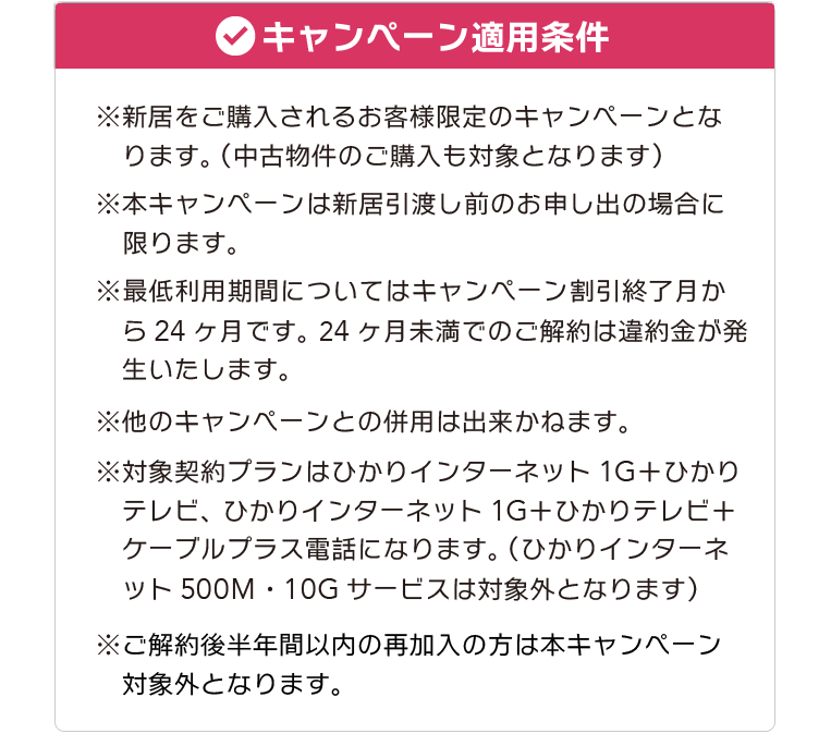 【キャンペーン適用条件】※新居をご購入されるお客様限定のキャンペーンとなります。（中古物件のご購入も対象となります） ※本キャンペーンは新居引渡し前のお申し出の場合に限ります。 ※最低利用期間についてはキャンペーン割引終了月から24ヶ月です。 24ヶ月未満でのご解約は違約金が発生いたします。 ※他のキャンペーンとの併用は出来かねます。 ※対象契約プランはひかりインターネット1G＋ひかりテレビ、ひかりインターネット1G＋ひかりテレビ＋ケーブルプラス電話になります。（ひかりインターネット500M・10Gサービスは対象外となります）※ご解約後半年間以内の再加入の方は本キャンペーン対象外となります。