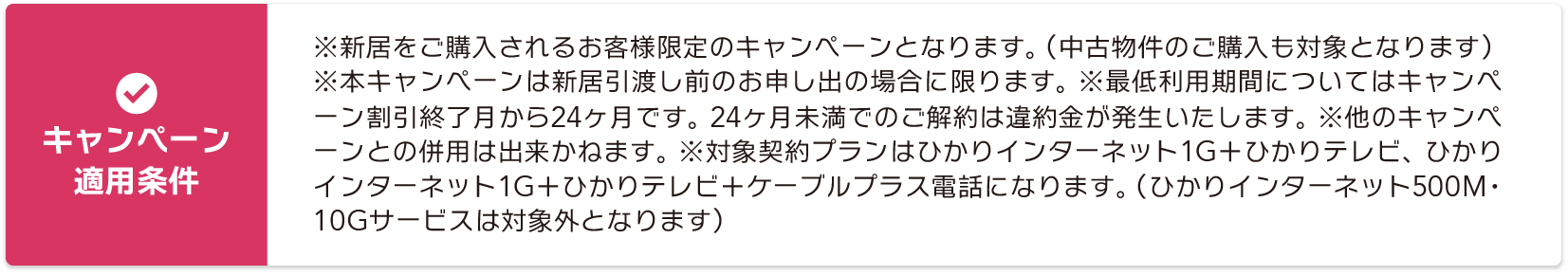 【キャンペーン適用条件】※新居をご購入されるお客様限定のキャンペーンとなります。（中古物件のご購入も対象となります） ※本キャンペーンは新居引渡し前のお申し出の場合に限ります。 ※最低利用期間についてはキャンペーン割引終了月から24ヶ月です。 24ヶ月未満でのご解約は違約金が発生いたします。 ※他のキャンペーンとの併用は出来かねます。 ※対象契約プランはひかりインターネット1G＋ひかりテレビ、ひかりインターネット1G＋ひかりテレビ＋ケーブルプラス電話になります。（ひかりインターネット500M・10Gサービスは対象外となります）