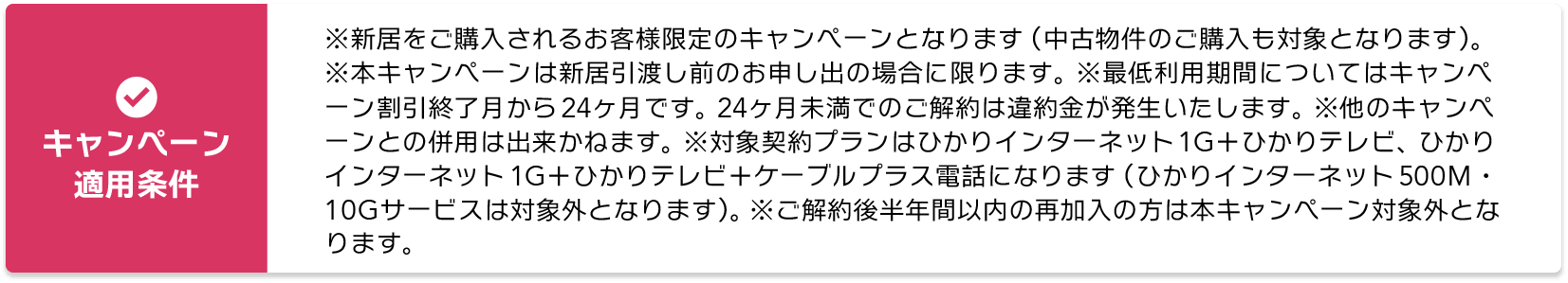 【キャンペーン適用条件】※新居をご購入されるお客様限定のキャンペーンとなります。（中古物件のご購入も対象となります） ※本キャンペーンは新居引渡し前のお申し出の場合に限ります。 ※最低利用期間についてはキャンペーン割引終了月から24ヶ月です。 24ヶ月未満でのご解約は違約金が発生いたします。 ※他のキャンペーンとの併用は出来かねます。 ※対象契約プランはひかりインターネット1G＋ひかりテレビ、ひかりインターネット1G＋ひかりテレビ＋ケーブルプラス電話になります。（ひかりインターネット500M・10Gサービスは対象外となります）※ご解約後半年間以内の再加入の方は本キャンペーン対象外となります。