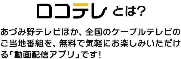 「ロコテレ」とは、あづみ野テレビほか、全国のケーブルテレビのご当地番組を、無料で気軽にお楽しみいただける「動画配信アプリ」です