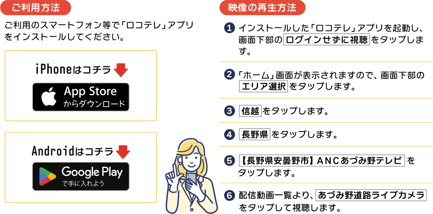 ご利用のスマートフォン等で「ロコテレ」アプリをインストールしてください。【映像の再生方法】①インストールした「ロコテレ」アプリを起動し、画面下部の「ログインせずに視聴」をタップします。②ホーム画面が表示されますので、画面下部の「エリア選択」をタップします。③「信越」→「長野県」→「【長野県安曇野市】ANCあづみ野テレビ」の順でタップします。④配信動画一覧より、「あづみ野道路ライブカメラ」をタップして視聴します。