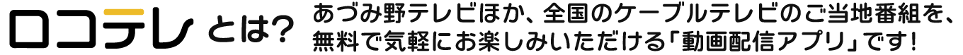 「ロコテレ」とは、あづみ野テレビほか、全国のケーブルテレビのご当地番組を、無料で気軽にお楽しみいただける「動画配信アプリ」です